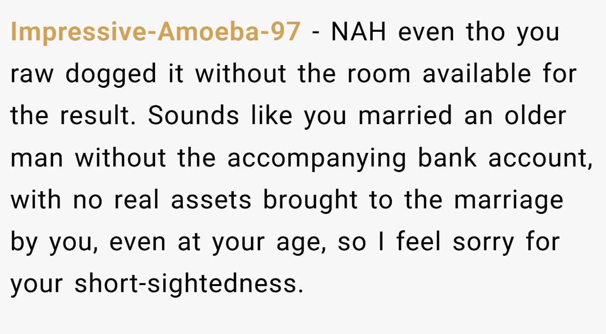 Impressive-Amoeba-97 − NAH even tho you raw dogged it without the room available for the result. Sounds like you married an older man without the accompanying bank account, with no real assets brought to the marriage by you, even at your age, so I feel sorry for your short-sightedness.