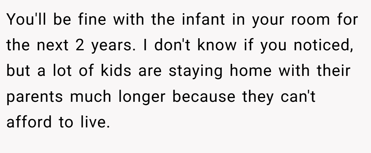 You'll be fine with the infant in your room for the next 2 years. I don't know if you noticed, but a lot of kids are staying home with their parents much longer because they can't afford to live.