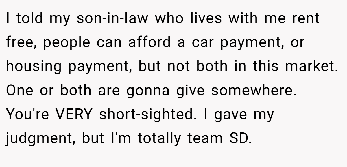 I told my son-in-law who lives with me rent free, people can afford a car payment, or housing payment, but not both in this market. One or both are gonna give somewhere. You're VERY short-sighted. I gave my judgment, but I'm totally team SD.