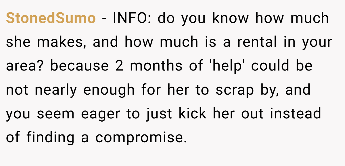 StonedSumo − INFO: do you know how much she makes, and how much is a rental in your area? because 2 months of 'help' could be not nearly enough for her to scrap by, and you seem eager to just kick her out instead of finding a compromise.