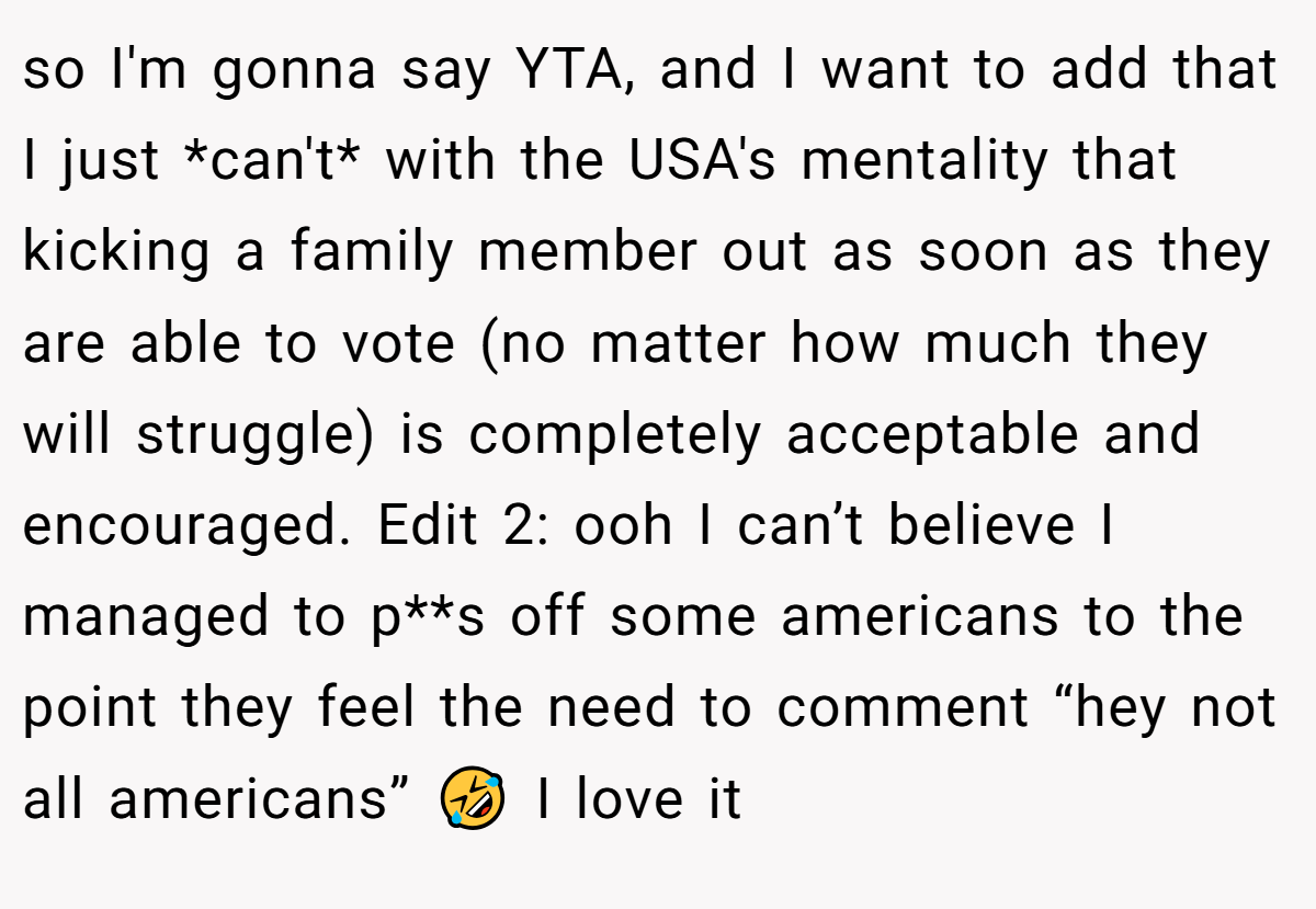 so I'm gonna say YTA, and I want to add that I just *can't* with the USA's mentality that kicking a family member out as soon as they are able to vote (no matter how much they will struggle) is completely acceptable and encouraged. Edit 2: ooh I can’t believe I managed to p**s off some americans to the point they feel the need to comment “hey not all americans” 🤣 I love it