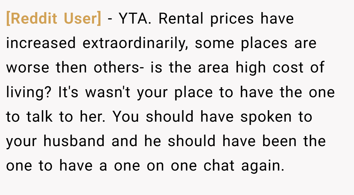 [Reddit User] − YTA. Rental prices have increased extraordinarily, some places are worse then others- is the area high cost of living? It's wasn't your place to have the one to talk to her. You should have spoken to your husband and he should have been the one to have a one on one chat again.