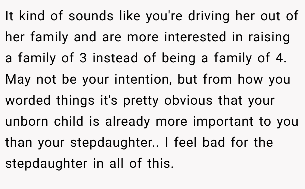 It kind of sounds like you're driving her out of her family and are more interested in raising a family of 3 instead of being a family of 4. May not be your intention, but from how you worded things it's pretty obvious that your unborn child is already more important to you than your stepdaughter.. I feel bad for the stepdaughter in all of this.