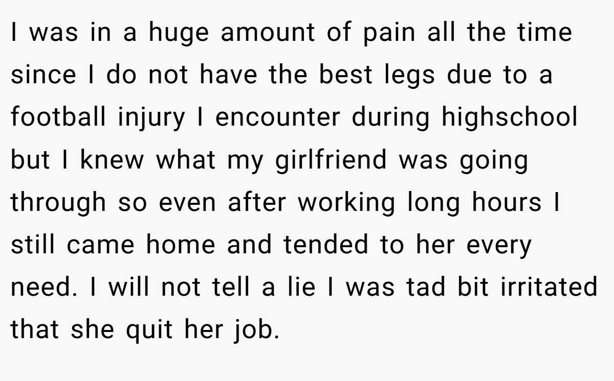 I was in a huge amount of pain all the time since I do not have the best legs due to a football injury I encounter during highschool but I knew what my girlfriend was going through so even after working long hours I still came home and tended to her every need. I will not tell a lie I was tad bit irritated that she quit her job.