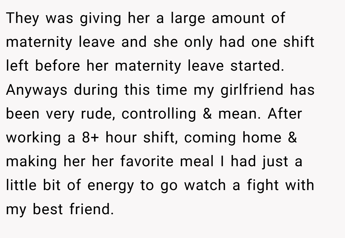 They was giving her a large amount of maternity leave and she only had one shift left before her maternity leave started. Anyways during this time my girlfriend has been very rude, controlling & mean. After working a 8+ hour shift, coming home & making her her favorite meal I had just a little bit of energy to go watch a fight with my best friend.