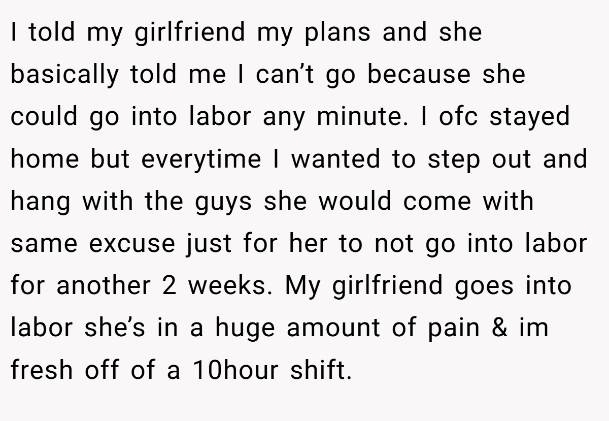 I told my girlfriend my plans and she basically told me I can’t go because she could go into labor any minute. I ofc stayed home but everytime I wanted to step out and hang with the guys she would come with same excuse just for her to not go into labor for another 2 weeks. My girlfriend goes into labor she’s in a huge amount of pain & im fresh off of a 10hour shift.
