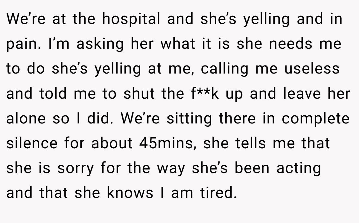We’re at the hospital and she’s yelling and in pain. I’m asking her what it is she needs me to do she’s yelling at me, calling me useless and told me to shut the f**k up and leave her alone so I did. We’re sitting there in complete silence for about 45mins, she tells me that she is sorry for the way she’s been acting and that she knows I am tired.