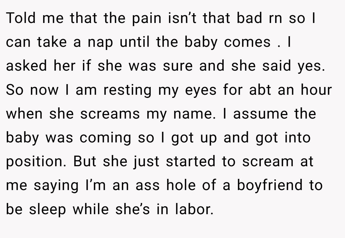 Told me that the pain isn’t that bad rn so I can take a nap until the baby comes . I asked her if she was sure and she said yes. So now I am resting my eyes for abt an hour when she screams my name. I assume the baby was coming so I got up and got into position. But she just started to scream at me saying I’m an ass hole of a boyfriend to be sleep while she’s in labor.