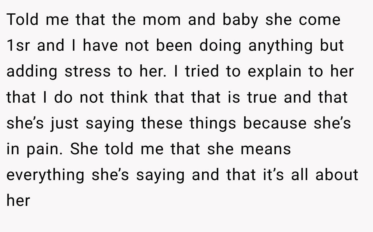 Told me that the mom and baby she come 1sr and I have not been doing anything but adding stress to her. I tried to explain to her that I do not think that that is true and that she’s just saying these things because she’s in pain. She told me that she means everything she’s saying and that it’s all about her