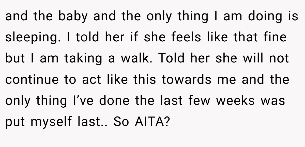 and the baby and the only thing I am doing is sleeping. I told her if she feels like that fine but I am taking a walk. Told her she will not continue to act like this towards me and the only thing I’ve done the last few weeks was put myself last.. So AITA?