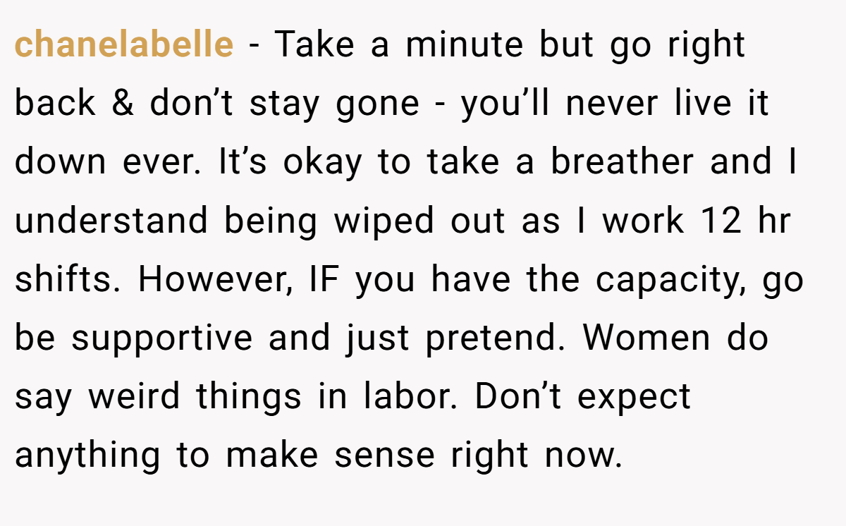 chanelabelle − Take a minute but go right back & don’t stay gone - you’ll never live it down ever. It’s okay to take a breather and I understand being wiped out as I work 12 hr shifts. However, IF you have the capacity, go be supportive and just pretend. Women do say weird things in labor. Don’t expect anything to make sense right now.