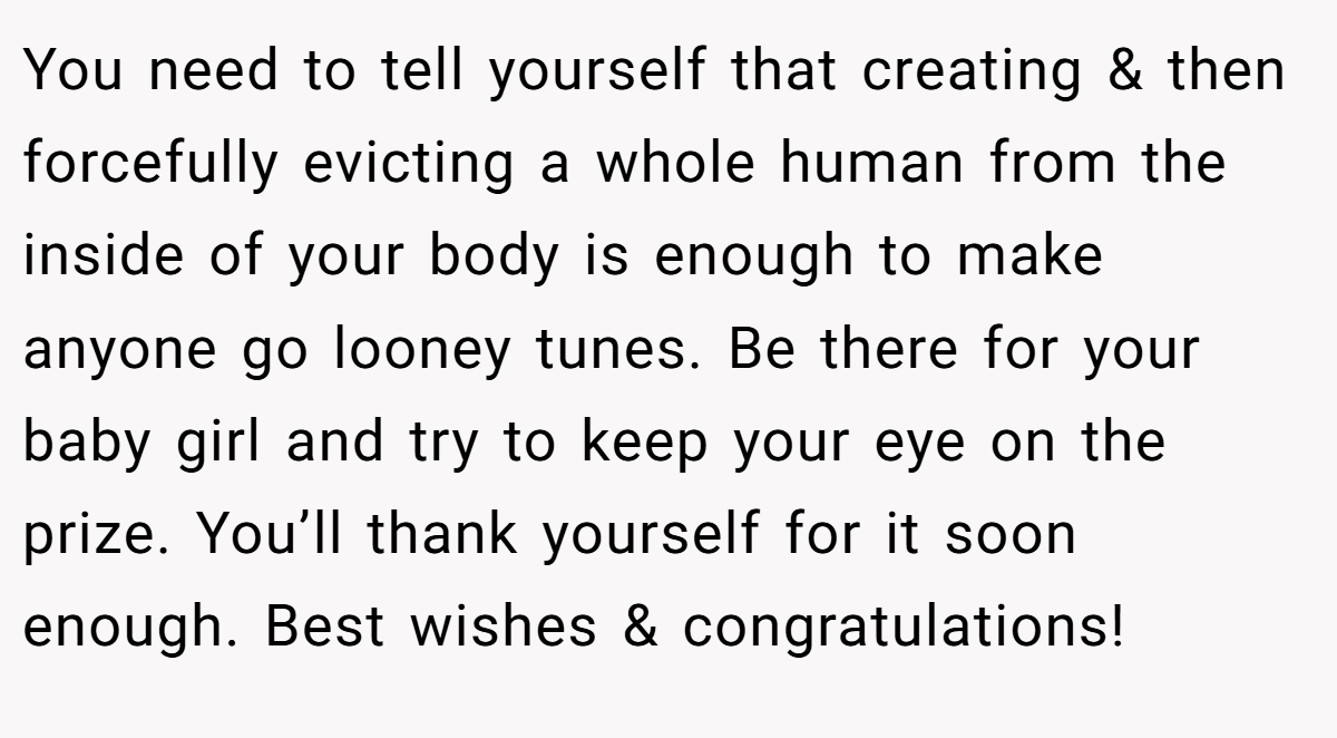 You need to tell yourself that creating & then forcefully evicting a whole human from the inside of your body is enough to make anyone go looney tunes. Be there for your baby girl and try to keep your eye on the prize. You’ll thank yourself for it soon enough. Best wishes & congratulations!