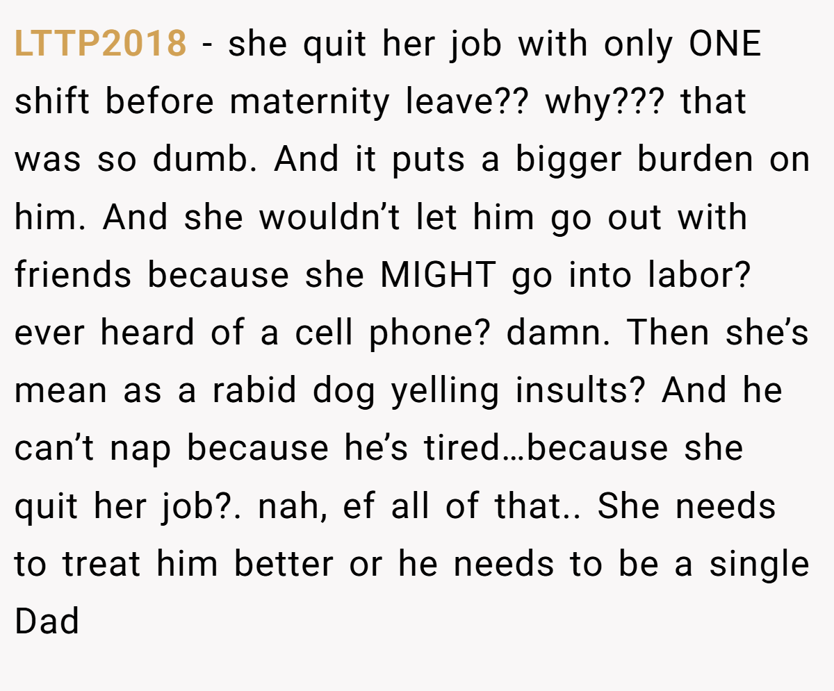 LTTP2018 − she quit her job with only ONE shift before maternity leave?? why??? that was so dumb. And it puts a bigger burden on him. And she wouldn’t let him go out with friends because she MIGHT go into labor? ever heard of a cell phone? damn. Then she’s mean as a rabid dog yelling insults? And he can’t nap because he’s tired…because she quit her job?. nah, ef all of that.. She needs to treat him better or he needs to be a single Dad
