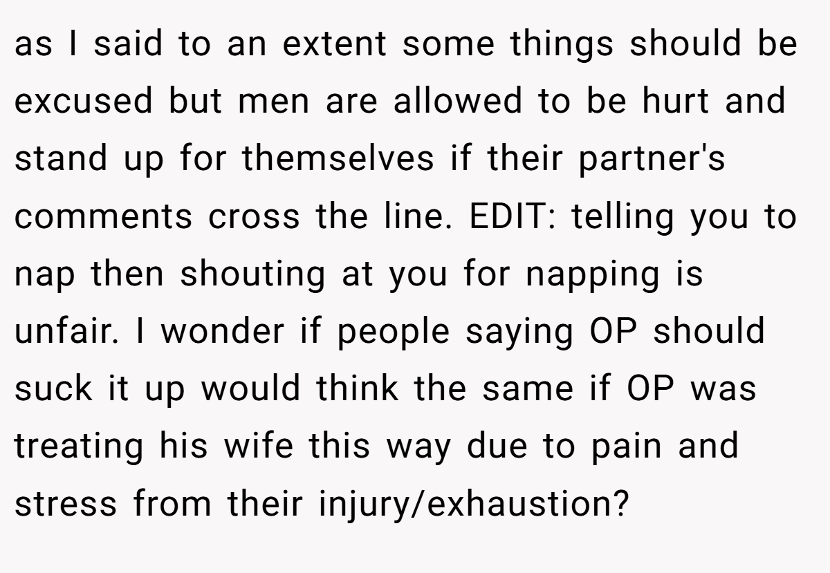 as I said to an extent some things should be excused but men are allowed to be hurt and stand up for themselves if their partner's comments cross the line. EDIT: telling you to nap then shouting at you for napping is unfair. I wonder if people saying OP should suck it up would think the same if OP was treating his wife this way due to pain and stress from their injury/exhaustion?