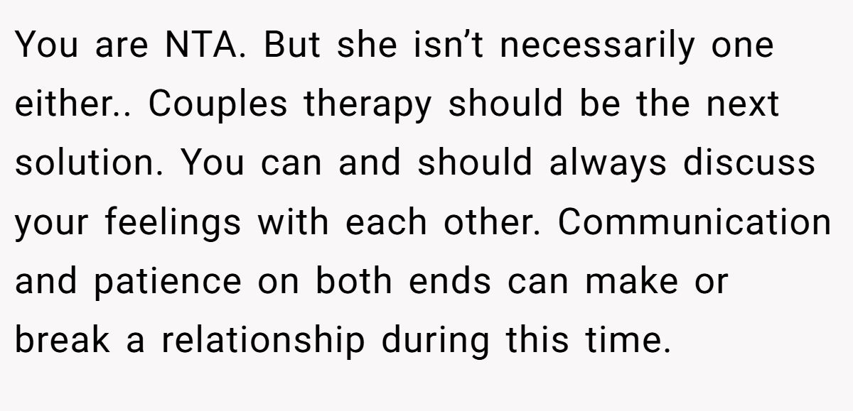 You are NTA. But she isn’t necessarily one either.. Couples therapy should be the next solution. You can and should always discuss your feelings with each other. Communication and patience on both ends can make or break a relationship during this time.