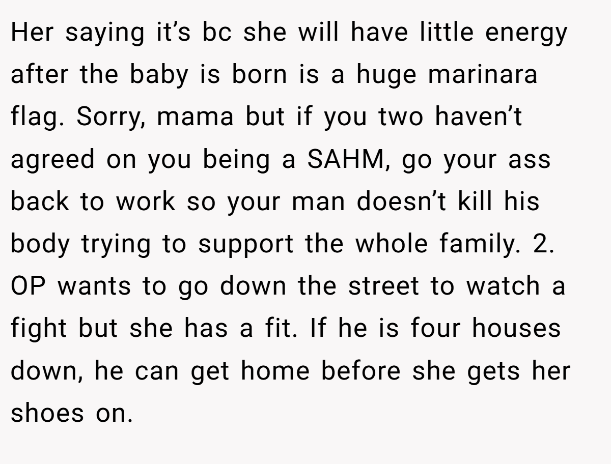 Her saying it’s bc she will have little energy after the baby is born is a huge marinara flag. Sorry, mama but if you two haven’t agreed on you being a SAHM, go your ass back to work so your man doesn’t kill his body trying to support the whole family. 2. OP wants to go down the street to watch a fight but she has a fit. If he is four houses down, he can get home before she gets her shoes on.