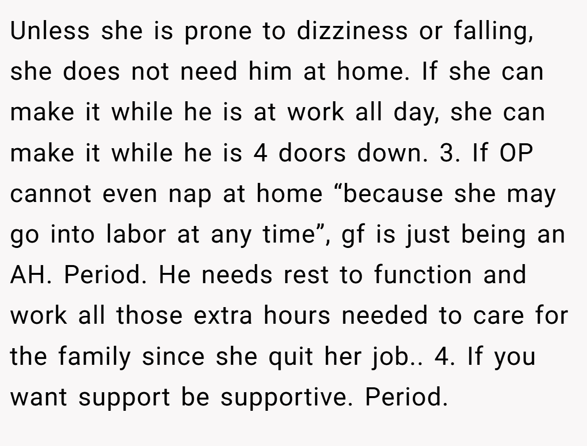 Unless she is prone to dizziness or falling, she does not need him at home. If she can make it while he is at work all day, she can make it while he is 4 doors down. 3. If OP cannot even nap at home “because she may go into labor at any time”, gf is just being an AH. Period. He needs rest to function and work all those extra hours needed to care for the family since she quit her job.. 4. If you want support be supportive. Period.