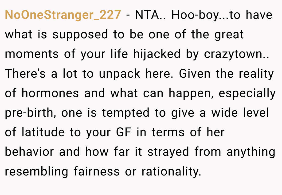 NoOneStranger_227 − NTA.. Hoo-boy...to have what is supposed to be one of the great moments of your life hijacked by crazytown.. There's a lot to unpack here. Given the reality of hormones and what can happen, especially pre-birth, one is tempted to give a wide level of latitude to your GF in terms of her behavior and how far it strayed from anything resembling fairness or rationality.