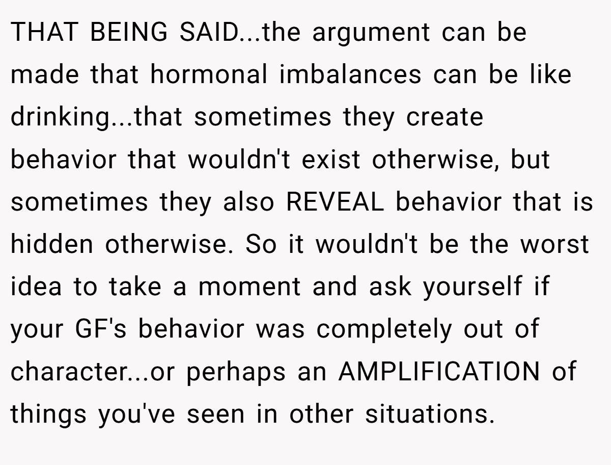 THAT BEING SAID...the argument can be made that hormonal imbalances can be like drinking...that sometimes they create behavior that wouldn't exist otherwise, but sometimes they also REVEAL behavior that is hidden otherwise. So it wouldn't be the worst idea to take a moment and ask yourself if your GF's behavior was completely out of character...or perhaps an AMPLIFICATION of things you've seen in other situations.