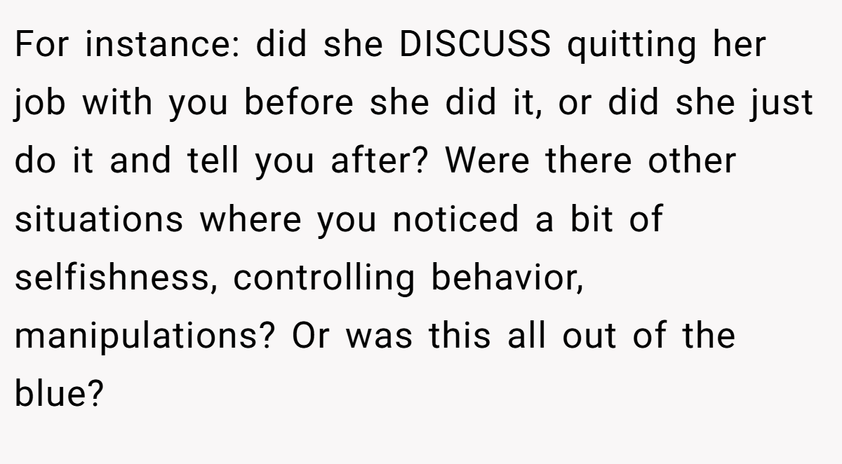 For instance: did she DISCUSS quitting her job with you before she did it, or did she just do it and tell you after? Were there other situations where you noticed a bit of selfishness, controlling behavior, manipulations? Or was this all out of the blue?