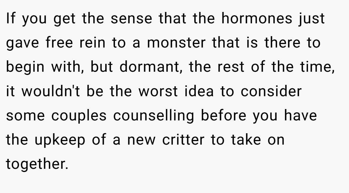If you get the sense that the hormones just gave free rein to a monster that is there to begin with, but dormant, the rest of the time, it wouldn't be the worst idea to consider some couples counselling before you have the upkeep of a new critter to take on together.
