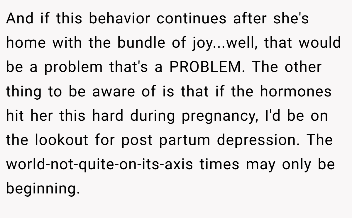 And if this behavior continues after she's home with the bundle of joy...well, that would be a problem that's a PROBLEM. The other thing to be aware of is that if the hormones hit her this hard during pregnancy, I'd be on the lookout for post partum depression. The world-not-quite-on-its-axis times may only be beginning.