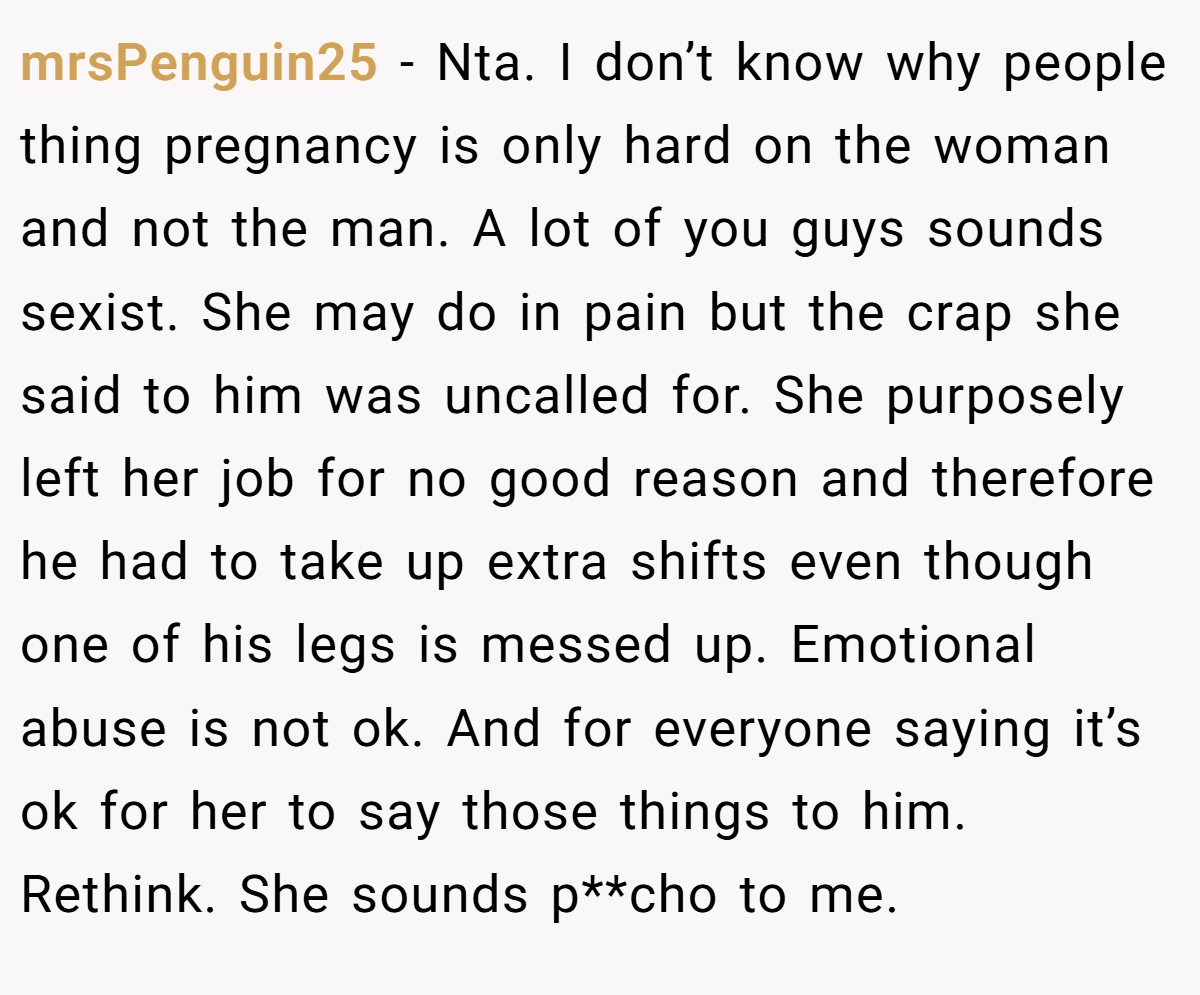 mrsPenguin25 − Nta. I don’t know why people thing pregnancy is only hard on the woman and not the man. A lot of you guys sounds sexist. She may do in pain but the crap she said to him was uncalled for. She purposely left her job for no good reason and therefore he had to take up extra shifts even though one of his legs is messed up. Emotional abuse is not ok. And for everyone saying it’s ok for her to say those things to him. Rethink. She sounds p**cho to me.