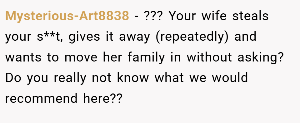 Mysterious-Art8838 − ??? Your wife steals your s**t, gives it away (repeatedly) and wants to move her family in without asking? Do you really not know what we would recommend here??