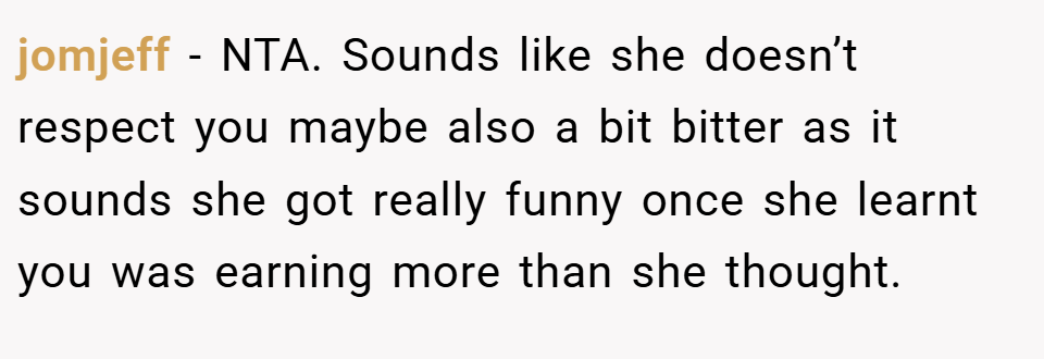 jomjeff − NTA. Sounds like she doesn’t respect you maybe also a bit bitter as it sounds she got really funny once she learnt you was earning more than she thought.