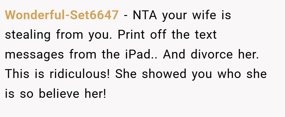 Wonderful-Set6647 − NTA your wife is stealing from you. Print off the text messages from the iPad.. And divorce her. This is ridiculous! She showed you who she is so believe her!