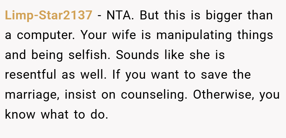 Limp-Star2137 − NTA. But this is bigger than a computer. Your wife is manipulating things and being selfish. Sounds like she is resentful as well. If you want to save the marriage, insist on counseling. Otherwise, you know what to do.