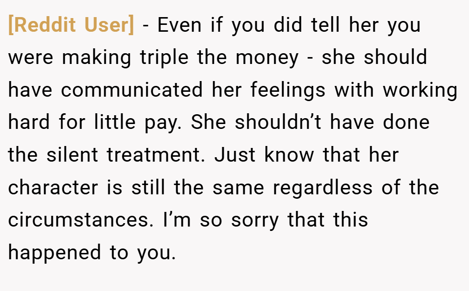 [Reddit User] − Even if you did tell her you were making triple the money - she should have communicated her feelings with working hard for little pay. She shouldn’t have done the silent treatment. Just know that her character is still the same regardless of the circumstances. I’m so sorry that this happened to you.
