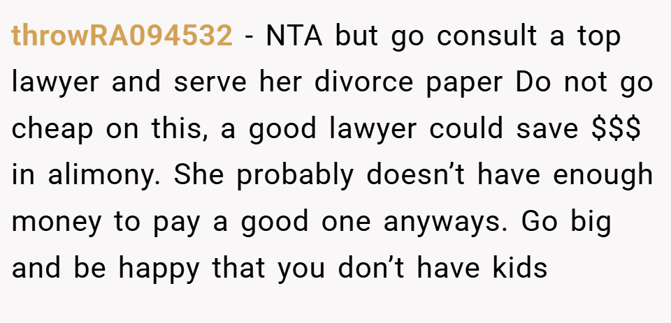 throwRA094532 − NTA but go consult a top lawyer and serve her divorce paper Do not go cheap on this, a good lawyer could save $$$ in alimony. She probably doesn’t have enough money to pay a good one anyways. Go big and be happy that you don’t have kids