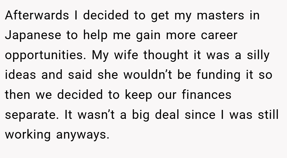 Afterwards I decided to get my masters in Japanese to help me gain more career opportunities. My wife thought it was a silly ideas and said she wouldn’t be funding it so then we decided to keep our finances separate. It wasn’t a big deal since I was still working anyways.