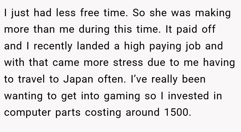 I just had less free time. So she was making more than me during this time. It paid off and I recently landed a high paying job and with that came more stress due to me having to travel to Japan often. I’ve really been wanting to get into gaming so I invested in computer parts costing around 1500.