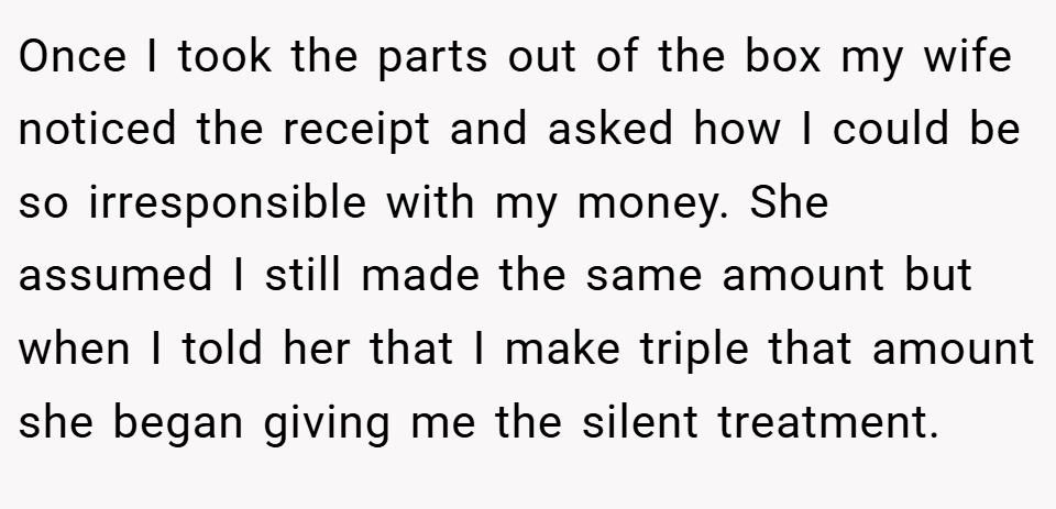 Once I took the parts out of the box my wife noticed the receipt and asked how I could be so irresponsible with my money. She assumed I still made the same amount but when I told her that I make triple that amount she began giving me the silent treatment.