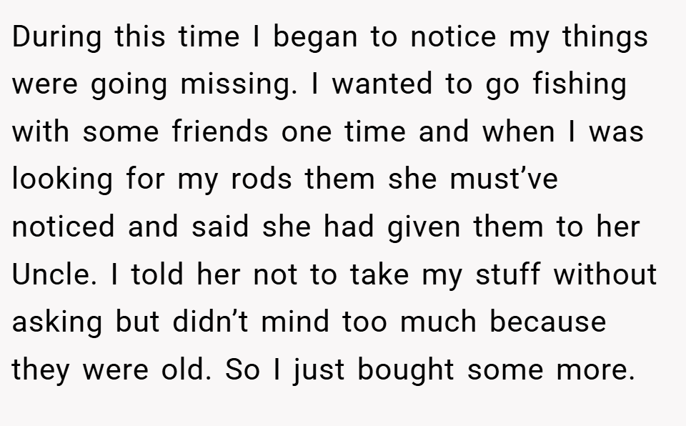 During this time I began to notice my things were going missing. I wanted to go fishing with some friends one time and when I was looking for my rods them she must’ve noticed and said she had given them to her Uncle. I told her not to take my stuff without asking but didn’t mind too much because they were old. So I just bought some more.