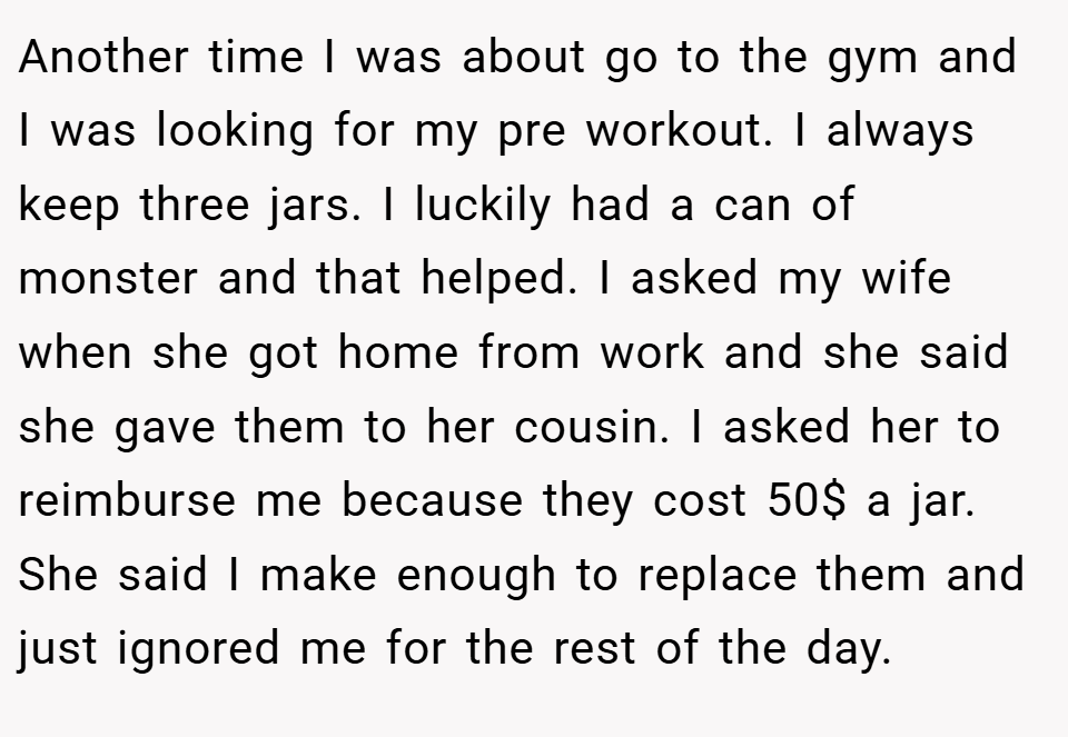 Another time I was about go to the gym and I was looking for my pre workout. I always keep three jars. I luckily had a can of monster and that helped. I asked my wife when she got home from work and she said she gave them to her cousin. I asked her to reimburse me because they cost 50$ a jar. She said I make enough to replace them and just ignored me for the rest of the day.