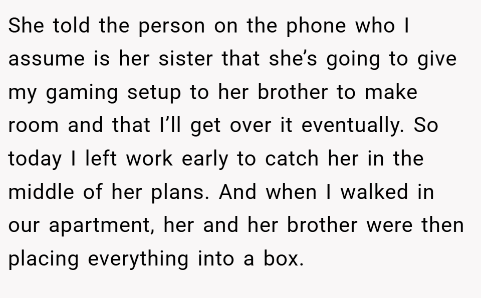 She told the person on the phone who I assume is her sister that she’s going to give my gaming setup to her brother to make room and that I’ll get over it eventually. So today I left work early to catch her in the middle of her plans. And when I walked in our apartment, her and her brother were then placing everything into a box.