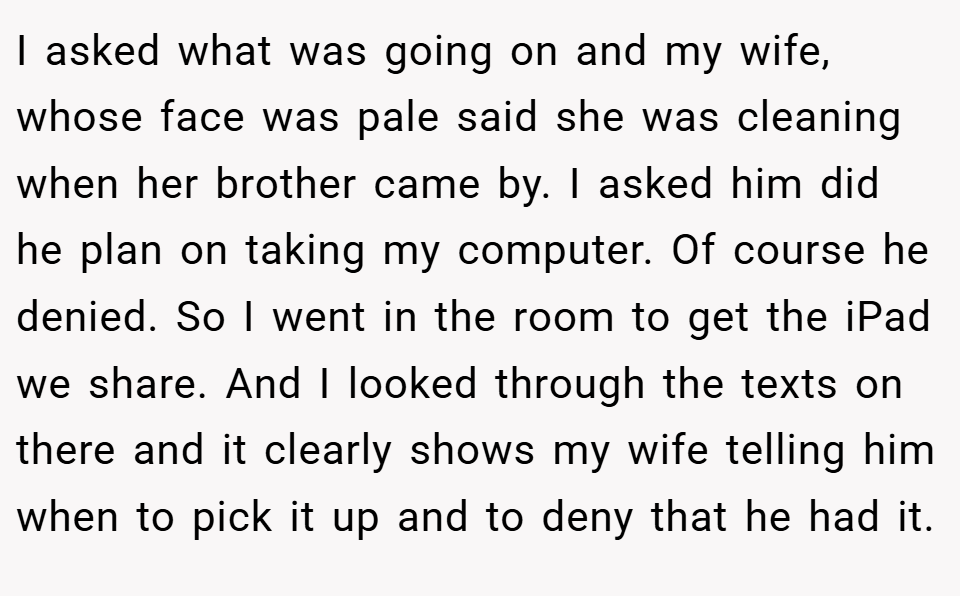I asked what was going on and my wife, whose face was pale said she was cleaning when her brother came by. I asked him did he plan on taking my computer. Of course he denied. So I went in the room to get the iPad we share. And I looked through the texts on there and it clearly shows my wife telling him when to pick it up and to deny that he had it.