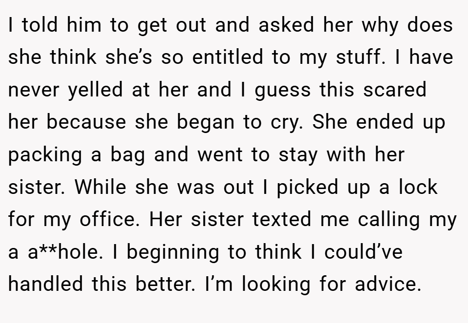 I told him to get out and asked her why does she think she’s so entitled to my stuff. I have never yelled at her and I guess this scared her because she began to cry. She ended up packing a bag and went to stay with her sister. While she was out I picked up a lock for my office. Her sister texted me calling my a a**hole. I beginning to think I could’ve handled this better. I’m looking for advice.