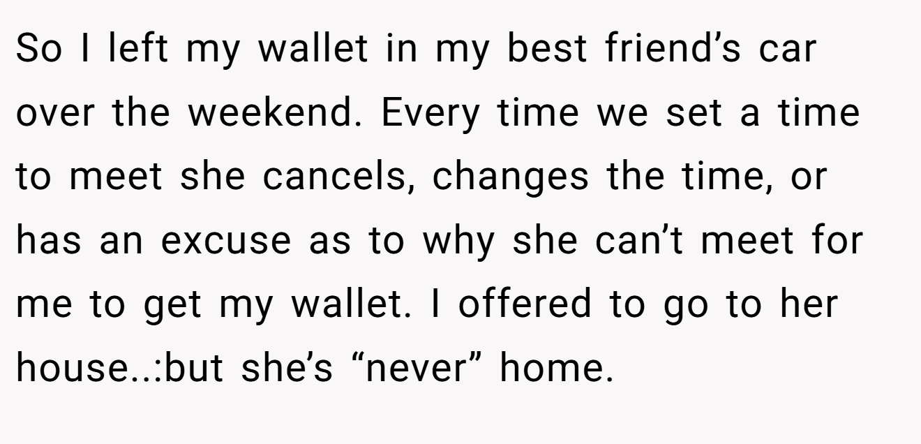 So I left my wallet in my best friend’s car over the weekend. Every time we set a time to meet she cancels, changes the time, or has an excuse as to why she can’t meet for me to get my wallet. I offered to go to her house..:but she’s “never” home.