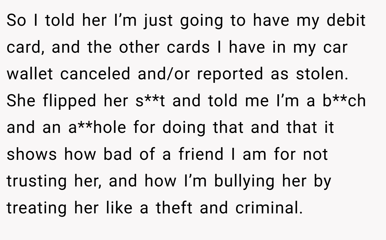 So I told her I’m just going to have my debit card, and the other cards I have in my car wallet canceled and/or reported as stolen. She flipped her s**t and told me I’m a b**ch and an a**hole for doing that and that it shows how bad of a friend I am for not trusting her, and how I’m bullying her by treating her like a theft and criminal.