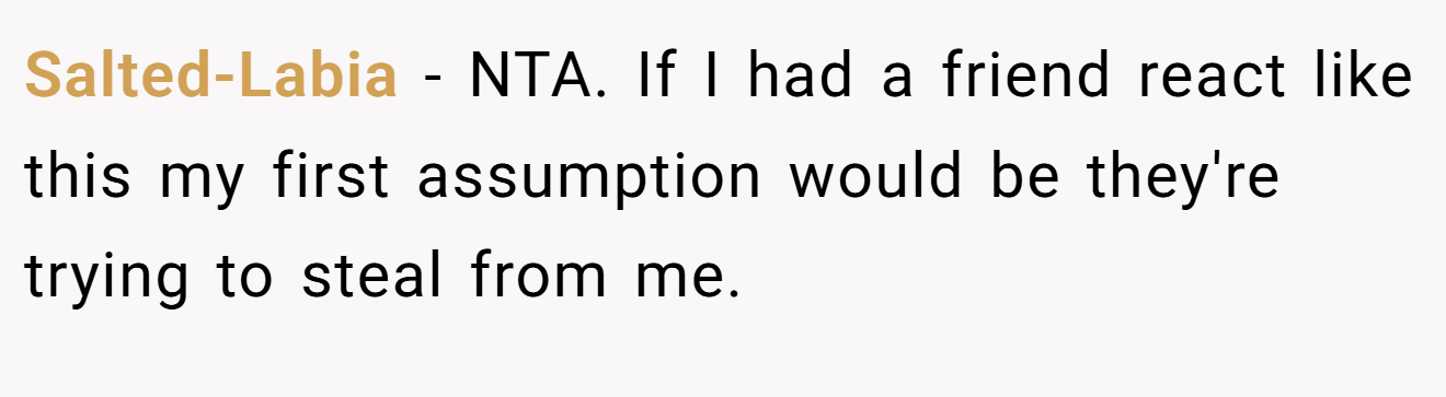 Salted-Labia − NTA. If I had a friend react like this my first assumption would be they're trying to steal from me.