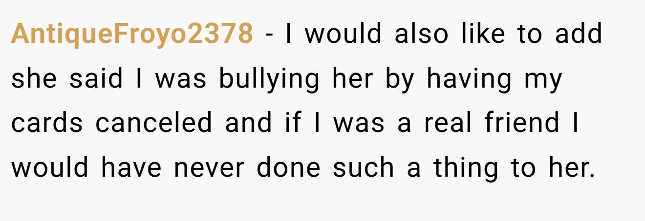 AntiqueFroyo2378 − I would also like to add she said I was bullying her by having my cards canceled and if I was a real friend I would have never done such a thing to her.