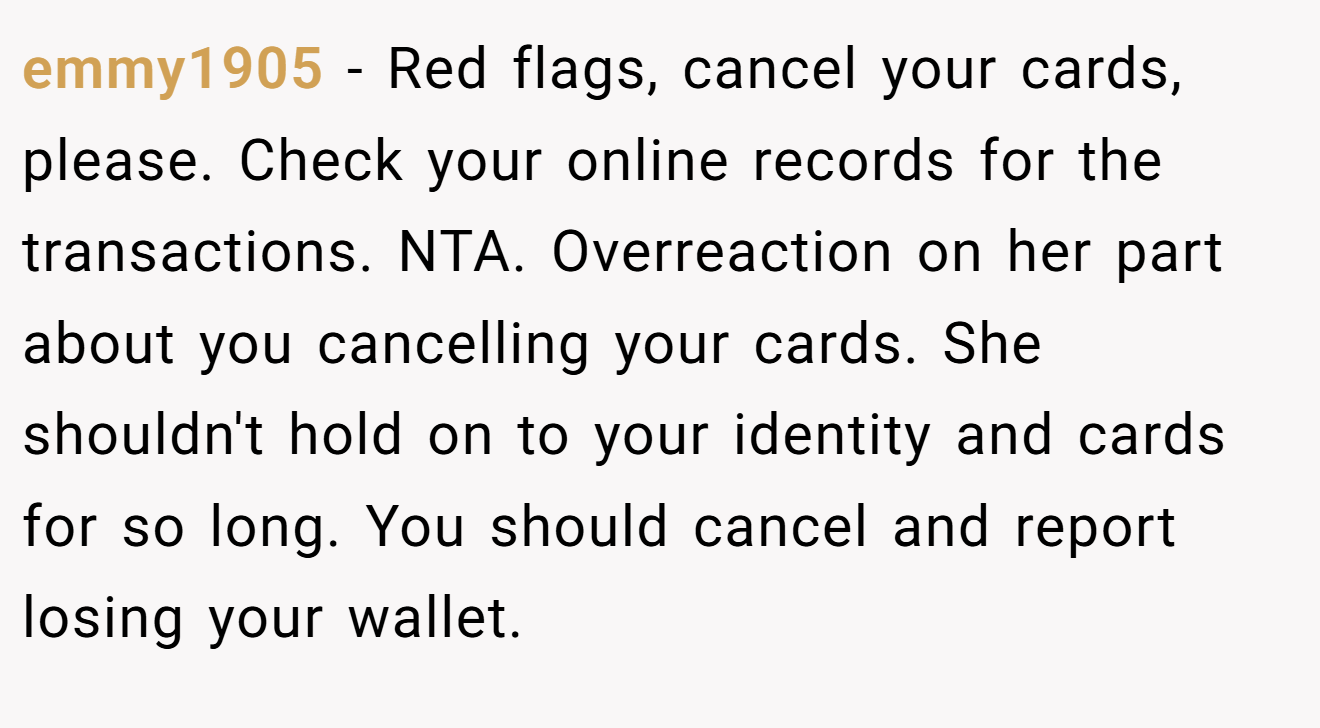 emmy1905 − Red flags, cancel your cards, please. Check your online records for the transactions. NTA. Overreaction on her part about you cancelling your cards. She shouldn't hold on to your identity and cards for so long. You should cancel and report losing your wallet.