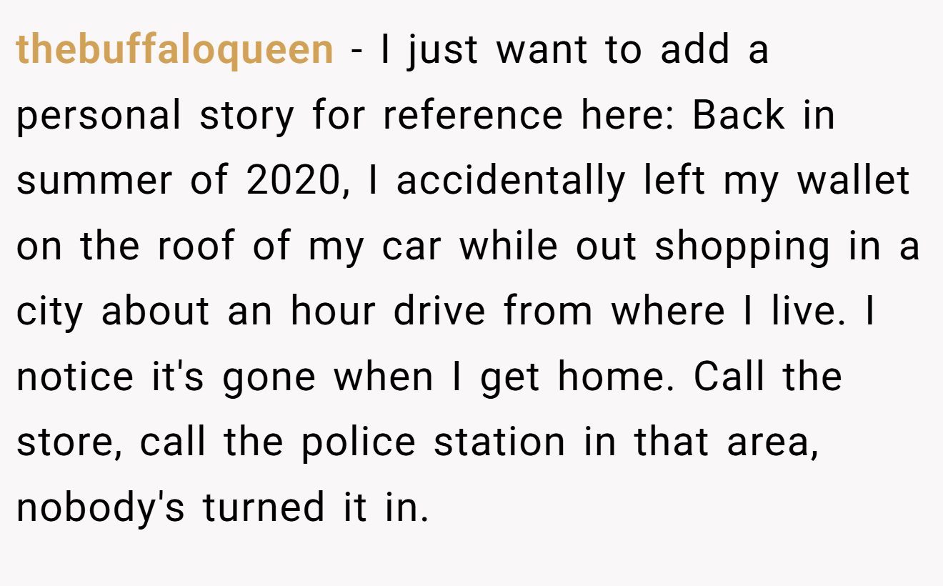 thebuffaloqueen − I just want to add a personal story for reference here: Back in summer of 2020, I accidentally left my wallet on the roof of my car while out shopping in a city about an hour drive from where I live. I notice it's gone when I get home. Call the store, call the police station in that area, nobody's turned it in.