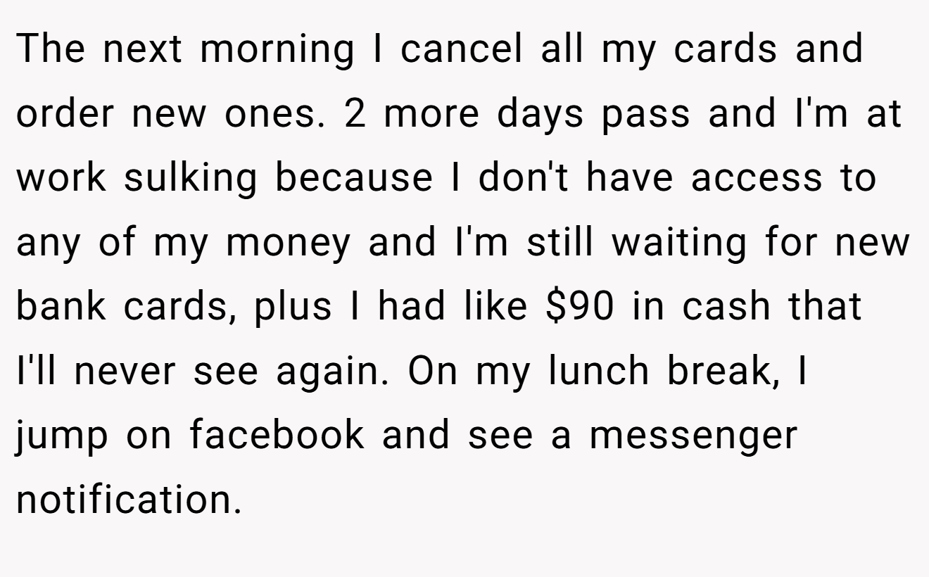The next morning I cancel all my cards and order new ones. 2 more days pass and I'm at work sulking because I don't have access to any of my money and I'm still waiting for new bank cards, plus I had like $90 in cash that I'll never see again. On my lunch break, I jump on facebook and see a messenger notification.