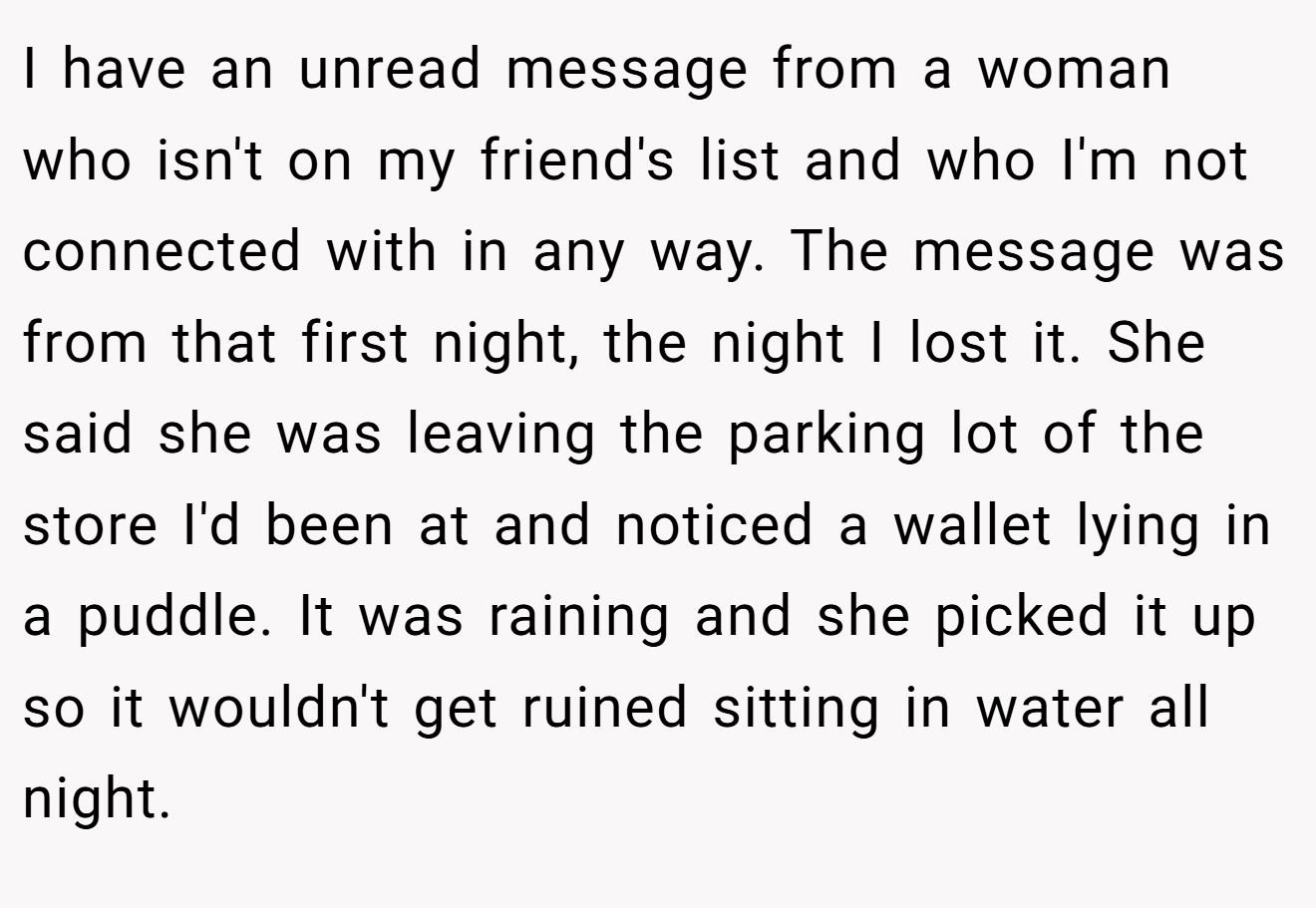 I have an unread message from a woman who isn't on my friend's list and who I'm not connected with in any way. The message was from that first night, the night I lost it. She said she was leaving the parking lot of the store I'd been at and noticed a wallet lying in a puddle. It was raining and she picked it up so it wouldn't get ruined sitting in water all night.