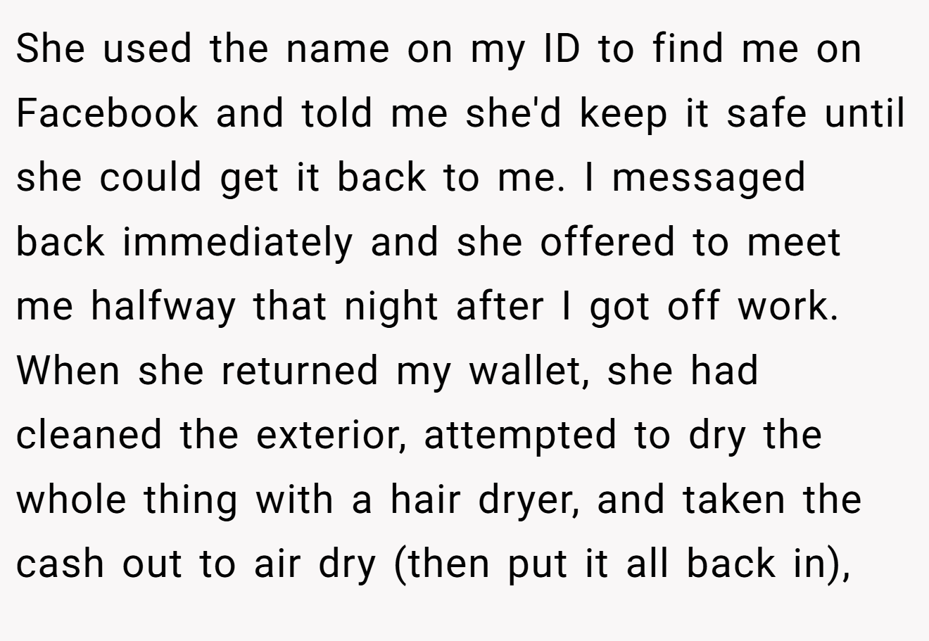 She used the name on my ID to find me on Facebook and told me she'd keep it safe until she could get it back to me. I messaged back immediately and she offered to meet me halfway that night after I got off work. When she returned my wallet, she had cleaned the exterior, attempted to dry the whole thing with a hair dryer, and taken the cash out to air dry (then put it all back in),